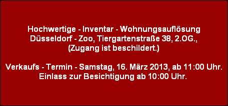 Hochwertige - Inventar - Wohnungsauflösung
Düsseldorf - Zoo, Tiergartenstraße 38, 2.OG.,
(Zugang ist beschildert.)

Verkaufs - Termin - Samstag, 16. März 2013, ab 11:00 Uhr.
Einlass zur Besichtigung ab 10:00 Uhr.